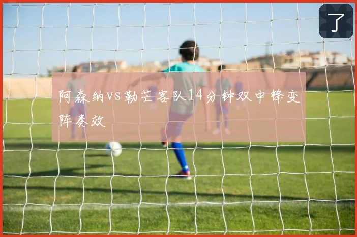 阿森纳vs勒芒客队14分钟双中锋变阵奏效